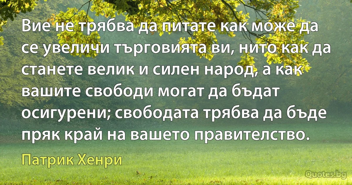 Вие не трябва да питате как може да се увеличи търговията ви, нито как да станете велик и силен народ, а как вашите свободи могат да бъдат осигурени; свободата трябва да бъде пряк край на вашето правителство. (Патрик Хенри)