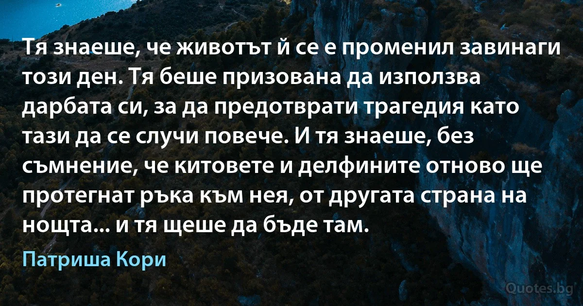 Тя знаеше, че животът й се е променил завинаги този ден. Тя беше призована да използва дарбата си, за да предотврати трагедия като тази да се случи повече. И тя знаеше, без съмнение, че китовете и делфините отново ще протегнат ръка към нея, от другата страна на нощта... и тя щеше да бъде там. (Патриша Кори)