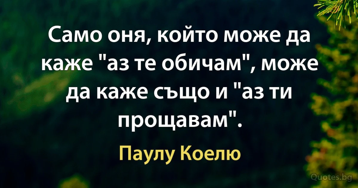 Само оня, който може да каже "аз те обичам", може да каже също и "аз ти прощавам". (Паулу Коелю)