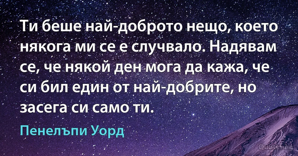 Ти беше най-доброто нещо, което някога ми се е случвало. Надявам се, че някой ден мога да кажа, че си бил един от най-добрите, но засега си само ти. (Пенелъпи Уорд)