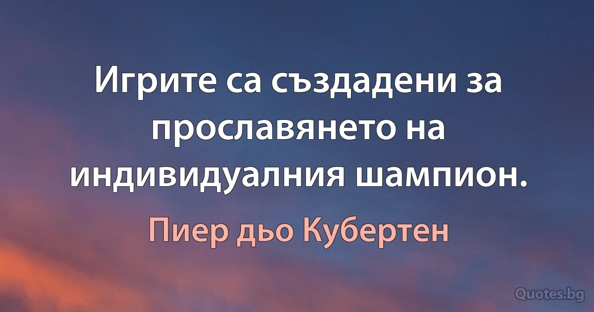 Игрите са създадени за прославянето на индивидуалния шампион. (Пиер дьо Кубертен)