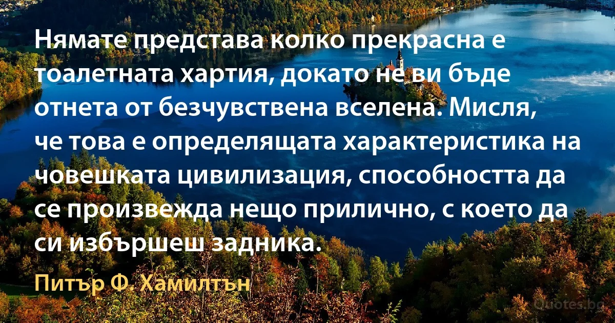 Нямате представа колко прекрасна е тоалетната хартия, докато не ви бъде отнета от безчувствена вселена. Мисля, че това е определящата характеристика на човешката цивилизация, способността да се произвежда нещо прилично, с което да си избършеш задника. (Питър Ф. Хамилтън)