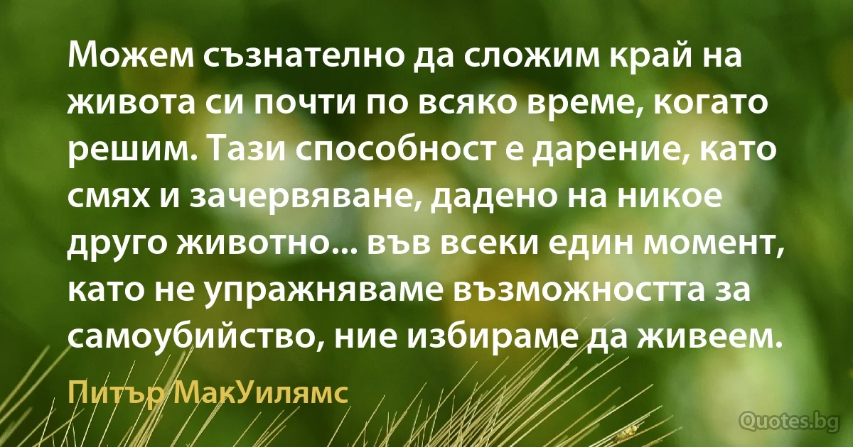 Можем съзнателно да сложим край на живота си почти по всяко време, когато решим. Тази способност е дарение, като смях и зачервяване, дадено на никое друго животно... във всеки един момент, като не упражняваме възможността за самоубийство, ние избираме да живеем. (Питър МакУилямс)