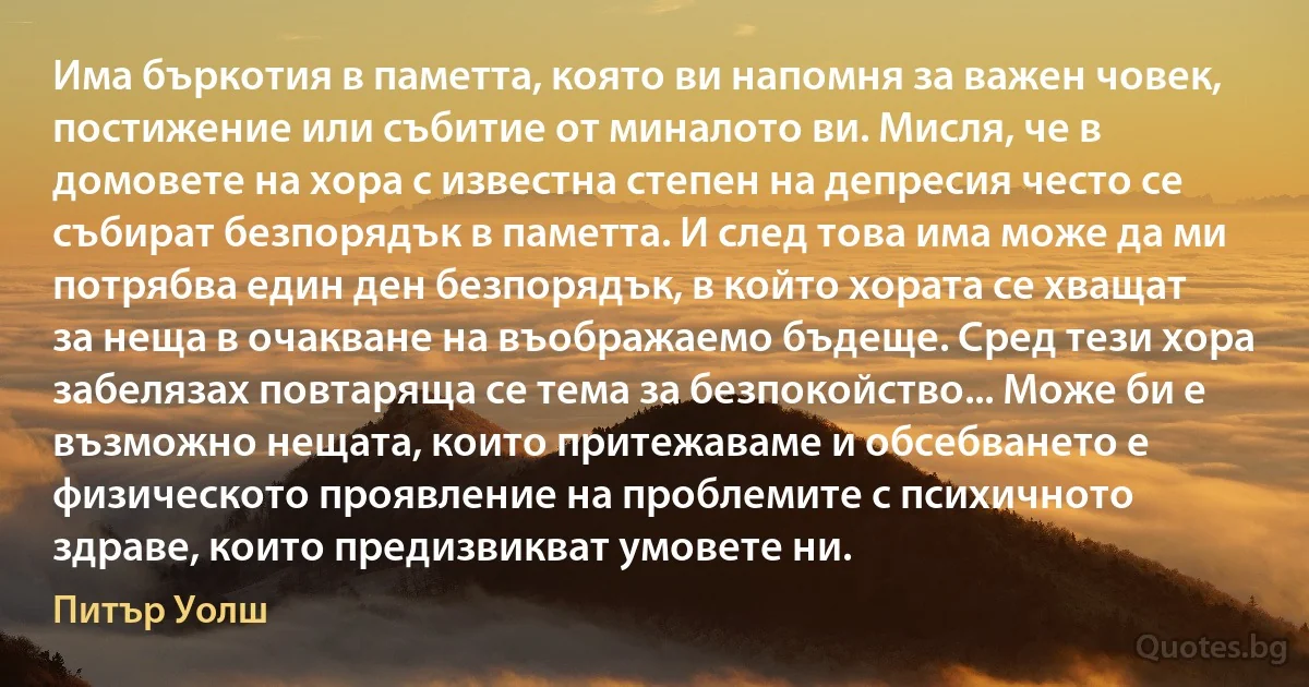 Има бъркотия в паметта, която ви напомня за важен човек, постижение или събитие от миналото ви. Мисля, че в домовете на хора с известна степен на депресия често се събират безпорядък в паметта. И след това има може да ми потрябва един ден безпорядък, в който хората се хващат за неща в очакване на въображаемо бъдеще. Сред тези хора забелязах повтаряща се тема за безпокойство... Може би е възможно нещата, които притежаваме и обсебването е физическото проявление на проблемите с психичното здраве, които предизвикват умовете ни. (Питър Уолш)