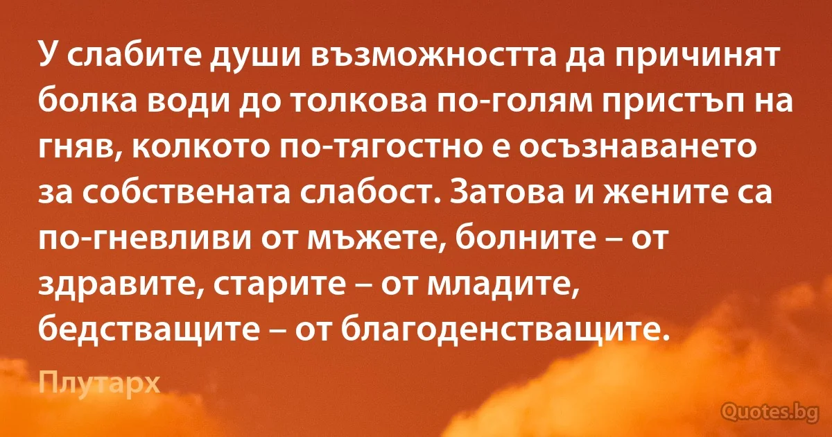 У слабите души възможността да причинят болка води до толкова по-голям пристъп на гняв, колкото по-тягостно е осъзнаването за собствената слабост. Затова и жените са по-гневливи от мъжете, болните – от здравите, старите – от младите, бедстващите – от благоденстващите. (Плутарх)