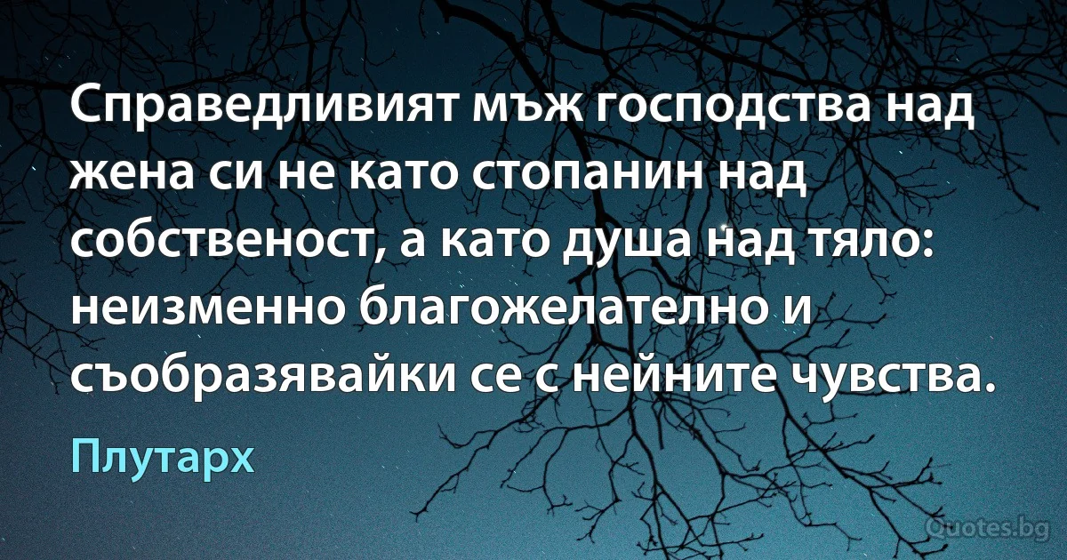 Справедливият мъж господства над жена си не като стопанин над собственост, а като душа над тяло: неизменно благожелателно и съобразявайки се с нейните чувства. (Плутарх)