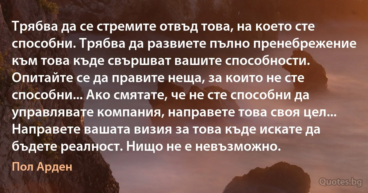 Трябва да се стремите отвъд това, на което сте способни. Трябва да развиете пълно пренебрежение към това къде свършват вашите способности. Опитайте се да правите неща, за които не сте способни... Ако смятате, че не сте способни да управлявате компания, направете това своя цел... Направете вашата визия за това къде искате да бъдете реалност. Нищо не е невъзможно. (Пол Арден)