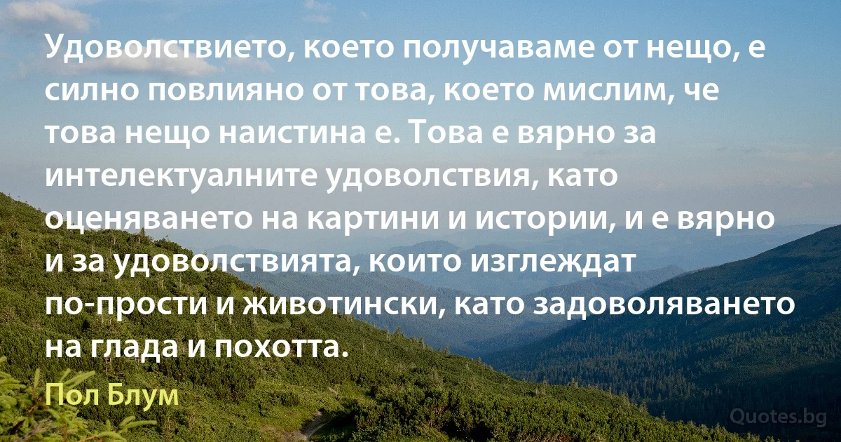 Удоволствието, което получаваме от нещо, е силно повлияно от това, което мислим, че това нещо наистина е. Това е вярно за интелектуалните удоволствия, като оценяването на картини и истории, и е вярно и за удоволствията, които изглеждат по-прости и животински, като задоволяването на глада и похотта. (Пол Блум)