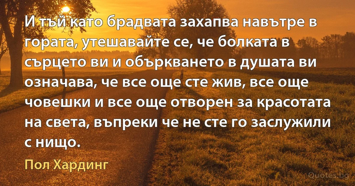 И тъй като брадвата захапва навътре в гората, утешавайте се, че болката в сърцето ви и объркването в душата ви означава, че все още сте жив, все още човешки и все още отворен за красотата на света, въпреки че не сте го заслужили с нищо. (Пол Хардинг)