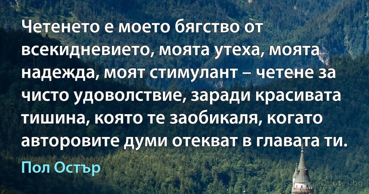 Четенето е моето бягство от всекидневието, моята утеха, моята надежда, моят стимулант – четене за чисто удоволствие, заради красивата тишина, която те заобикаля, когато авторовите думи отекват в главата ти. (Пол Остър)