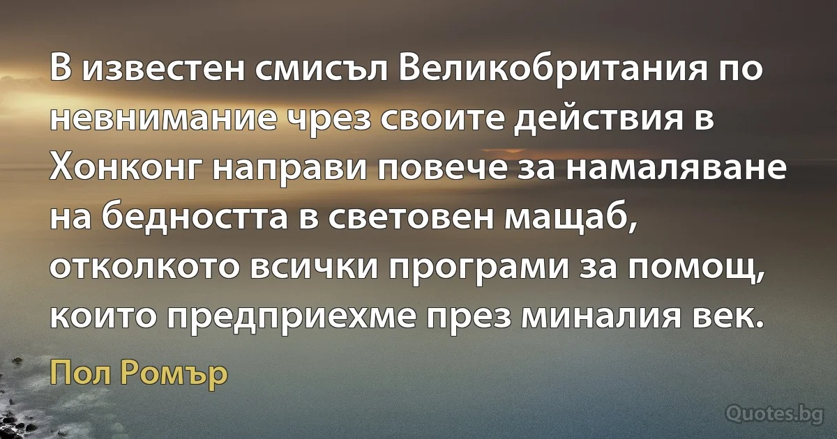 В известен смисъл Великобритания по невнимание чрез своите действия в Хонконг направи повече за намаляване на бедността в световен мащаб, отколкото всички програми за помощ, които предприехме през миналия век. (Пол Ромър)