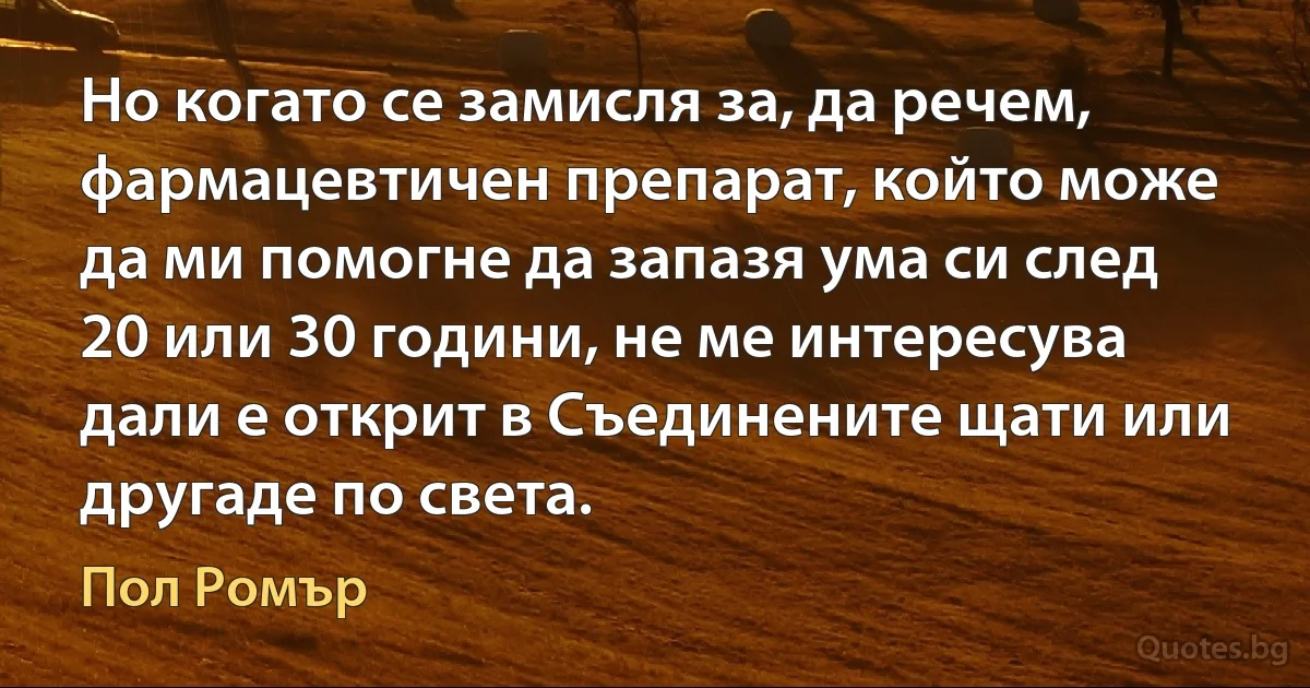 Но когато се замисля за, да речем, фармацевтичен препарат, който може да ми помогне да запазя ума си след 20 или 30 години, не ме интересува дали е открит в Съединените щати или другаде по света. (Пол Ромър)