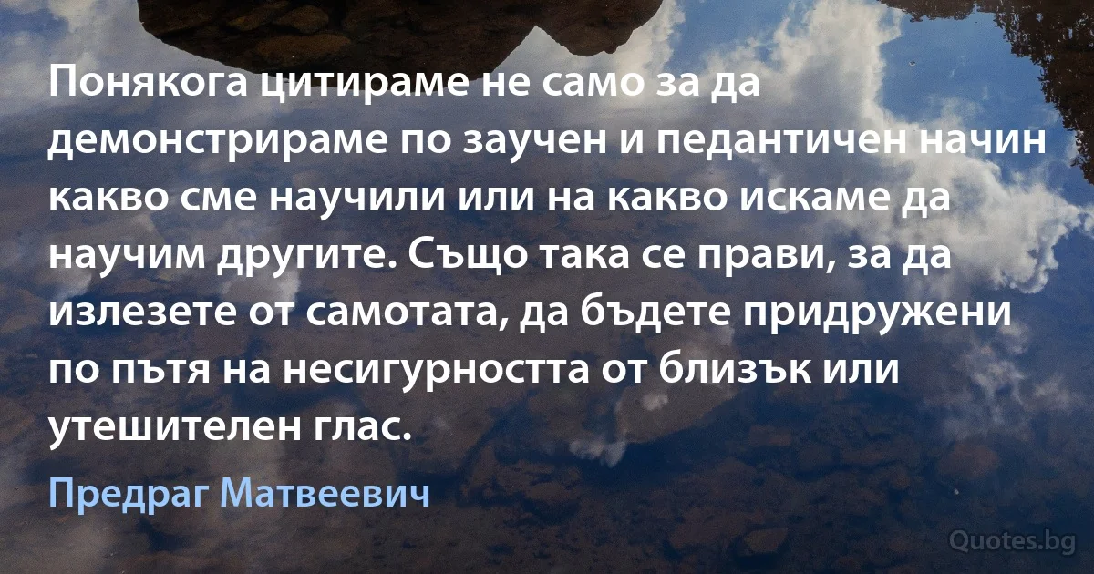 Понякога цитираме не само за да демонстрираме по заучен и педантичен начин какво сме научили или на какво искаме да научим другите. Също така се прави, за да излезете от самотата, да бъдете придружени по пътя на несигурността от близък или утешителен глас. (Предраг Матвеевич)