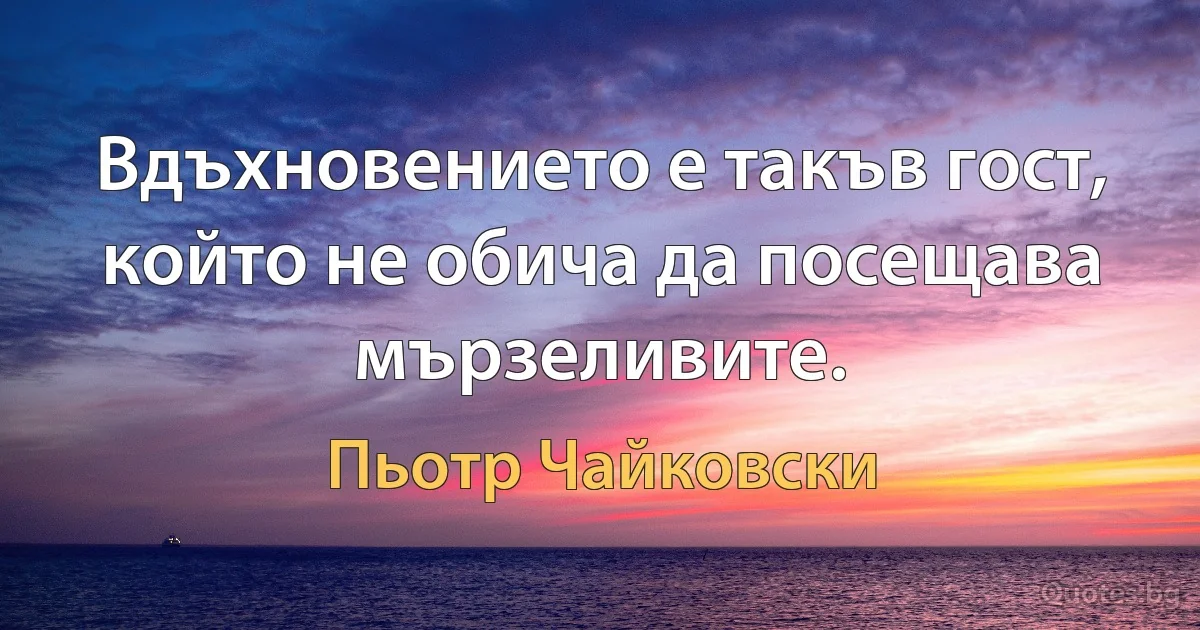 Вдъхновението е такъв гост, който не обича да посещава мързеливите. (Пьотр Чайковски)