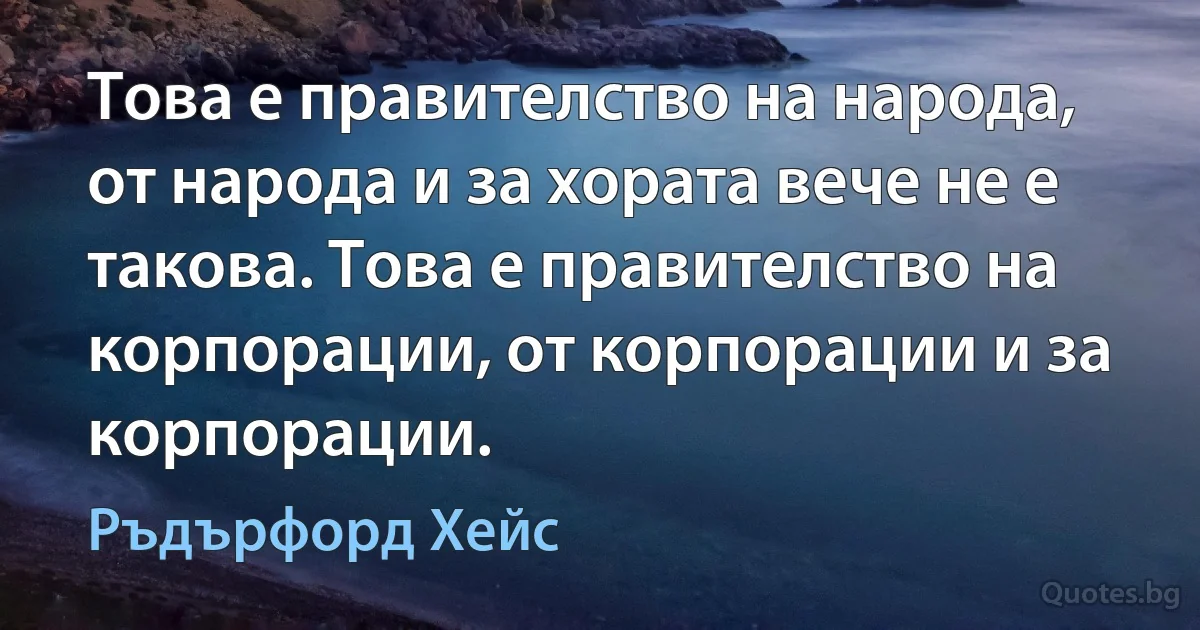 Това е правителство на народа, от народа и за хората вече не е такова. Това е правителство на корпорации, от корпорации и за корпорации. (Ръдърфорд Хейс)