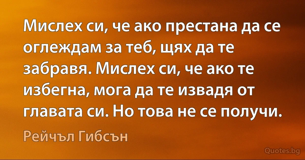 Мислех си, че ако престана да се оглеждам за теб, щях да те забравя. Мислех си, че ако те избегна, мога да те извадя от главата си. Но това не се получи. (Рейчъл Гибсън)