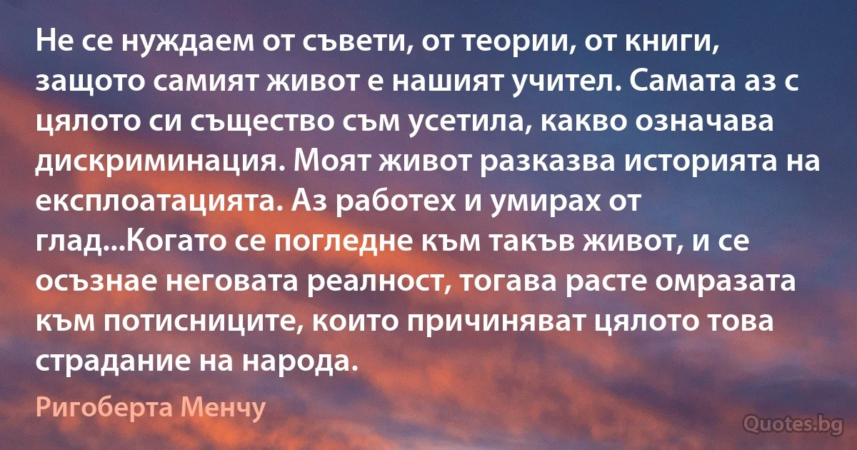 Не се нуждаем от съвети, от теории, от книги, защото самият живот е нашият учител. Самата аз с цялото си същество съм усетила, какво означава дискриминация. Моят живот разказва историята на експлоатацията. Аз работех и умирах от глад...Когато се погледне към такъв живот, и се осъзнае неговата реалност, тогава расте омразата към потисниците, които причиняват цялото това страдание на народа. (Ригоберта Менчу)