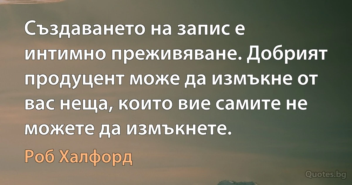 Създаването на запис е интимно преживяване. Добрият продуцент може да измъкне от вас неща, които вие самите не можете да измъкнете. (Роб Халфорд)