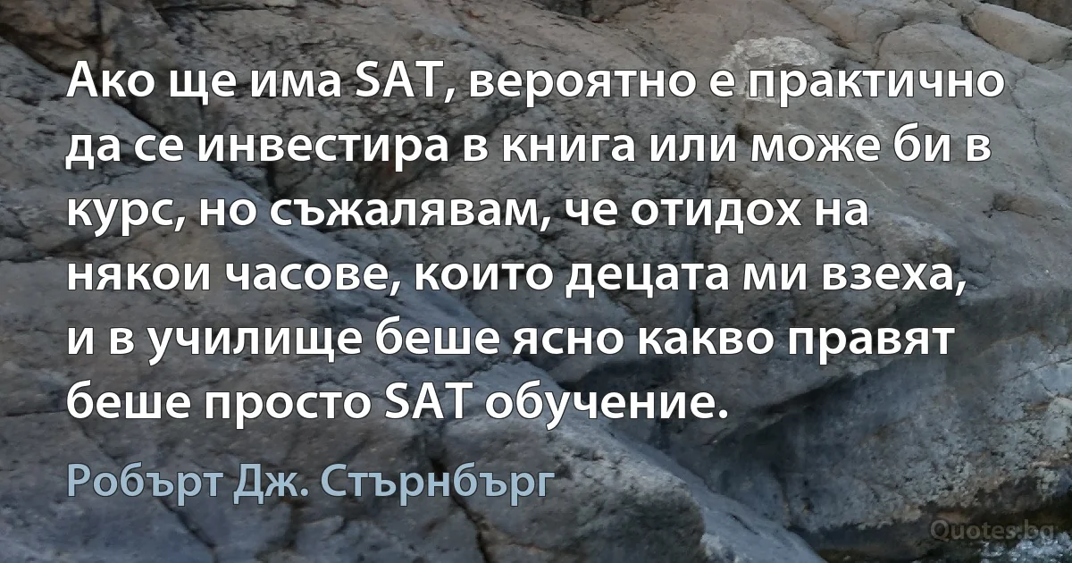 Ако ще има SAT, вероятно е практично да се инвестира в книга или може би в курс, но съжалявам, че отидох на някои часове, които децата ми взеха, и в училище беше ясно какво правят беше просто SAT обучение. (Робърт Дж. Стърнбърг)