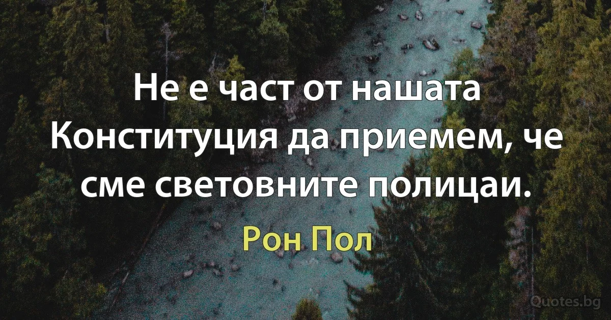 Не е част от нашата Конституция да приемем, че сме световните полицаи. (Рон Пол)