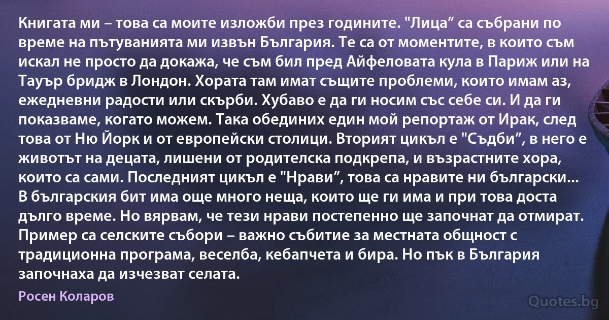 Книгата ми – това са моите изложби през годините. "Лица” са събрани по време на пътуванията ми извън България. Те са от моментите, в които съм искал не просто да докажа, че съм бил пред Айфеловата кула в Париж или на Тауър бридж в Лондон. Хората там имат същите проблеми, които имам аз, ежедневни радости или скърби. Хубаво е да ги носим със себе си. И да ги показваме, когато можем. Така обединих един мой репортаж от Ирак, след това от Ню Йорк и от европейски столици. Вторият цикъл е "Съдби”, в него е животът на децата, лишени от родителска подкрепа, и възрастните хора, които са сами. Последният цикъл е "Нрави”, това са нравите ни български... В българския бит има още много неща, които ще ги има и при това доста дълго време. Но вярвам, че тези нрави постепенно ще започнат да отмират. Пример са селските събори – важно събитие за местната общност с традиционна програма, веселба, кебапчета и бира. Но пък в България започнаха да изчезват селата. (Росен Коларов)