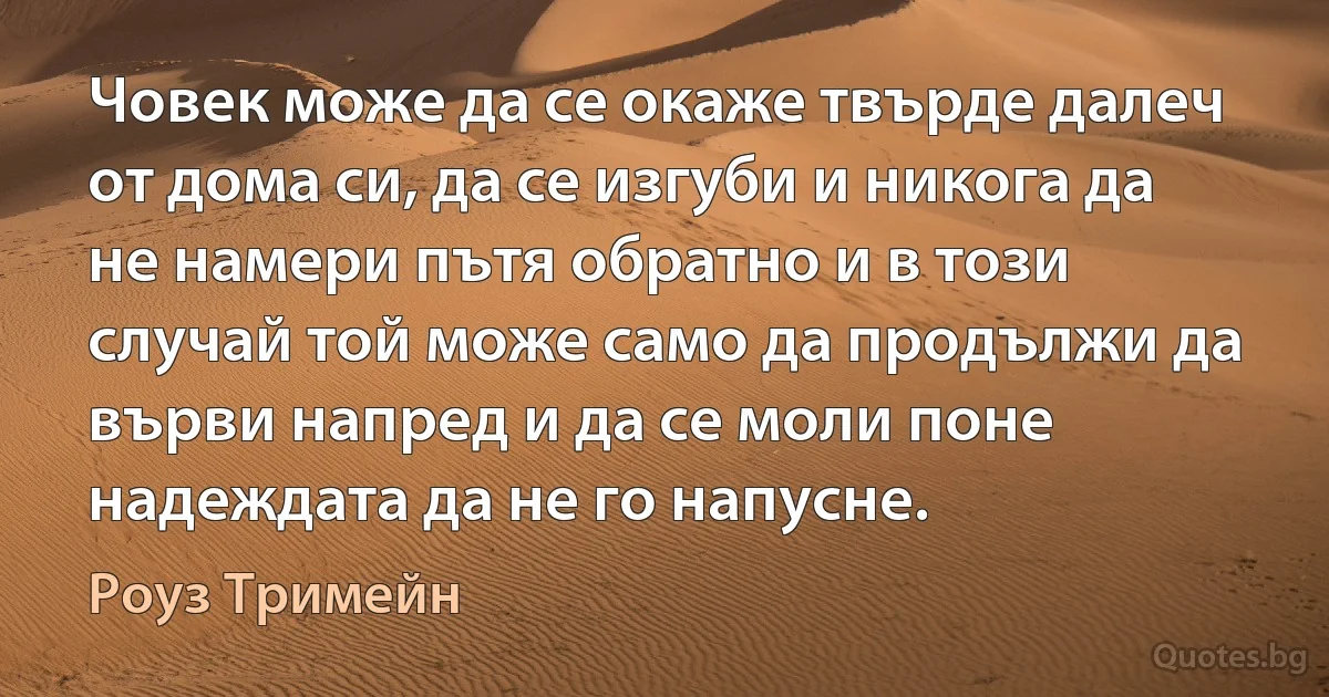 Човек може да се окаже твърде далеч от дома си, да се изгуби и никога да не намери пътя обратно и в този случай той може само да продължи да върви напред и да се моли поне надеждата да не го напусне. (Роуз Тримейн)