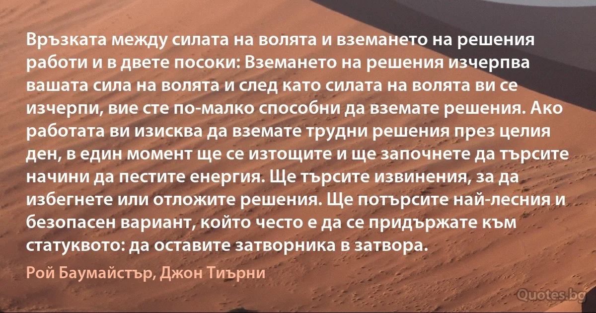 Връзката между силата на волята и вземането на решения работи и в двете посоки: Вземането на решения изчерпва вашата сила на волята и след като силата на волята ви се изчерпи, вие сте по-малко способни да вземате решения. Ако работата ви изисква да вземате трудни решения през целия ден, в един момент ще се изтощите и ще започнете да търсите начини да пестите енергия. Ще търсите извинения, за да избегнете или отложите решения. Ще потърсите най-лесния и безопасен вариант, който често е да се придържате към статуквото: да оставите затворника в затвора. (Рой Баумайстър, Джон Тиърни)