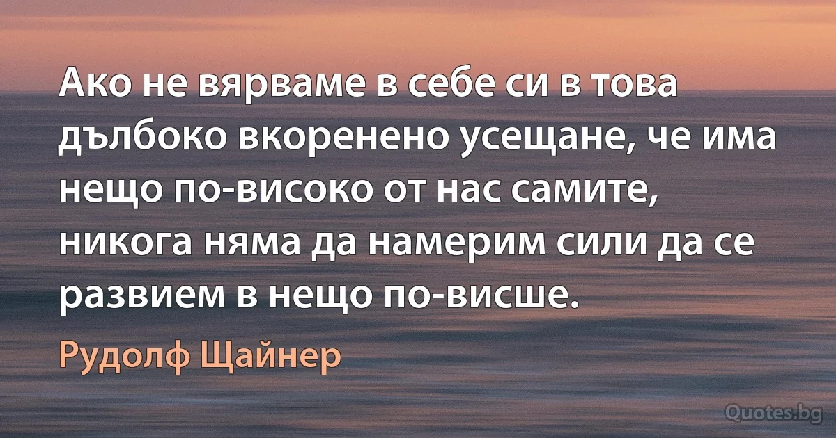 Ако не вярваме в себе си в това дълбоко вкоренено усещане, че има нещо по-високо от нас самите, никога няма да намерим сили да се развием в нещо по-висше. (Рудолф Щайнер)