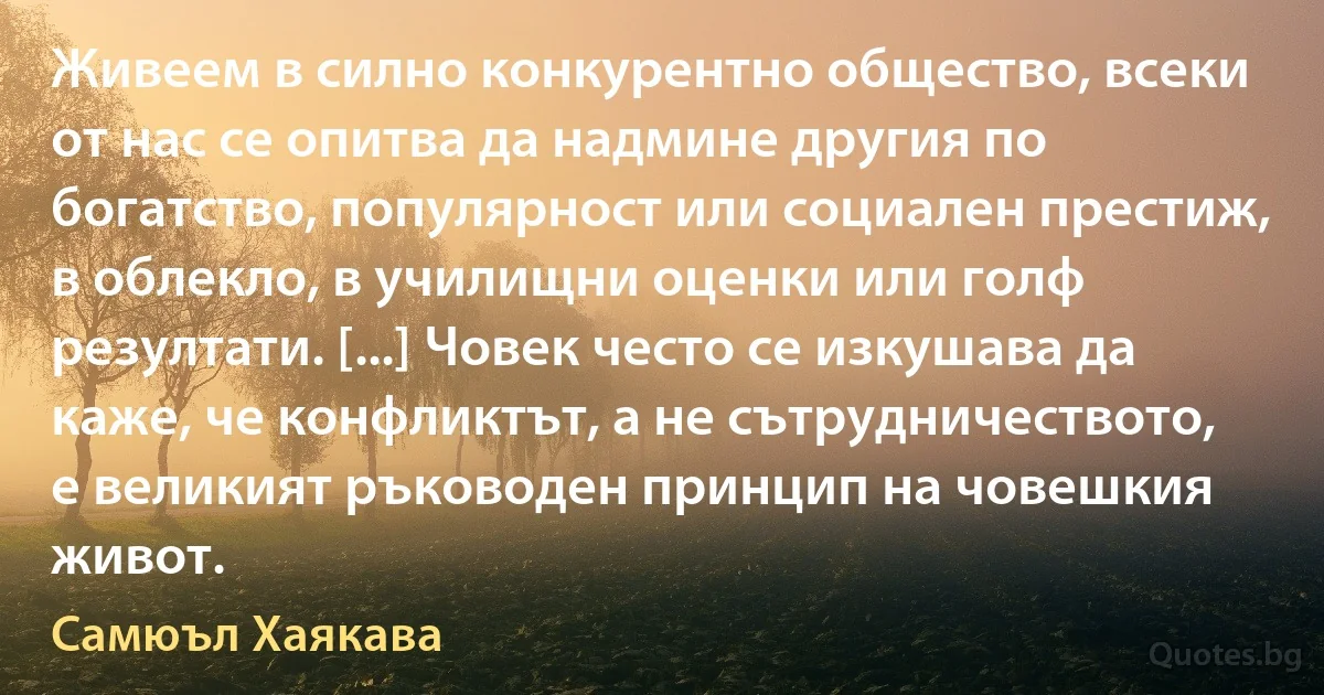 Живеем в силно конкурентно общество, всеки от нас се опитва да надмине другия по богатство, популярност или социален престиж, в облекло, в училищни оценки или голф резултати. [...] Човек често се изкушава да каже, че конфликтът, а не сътрудничеството, е великият ръководен принцип на човешкия живот. (Самюъл Хаякава)