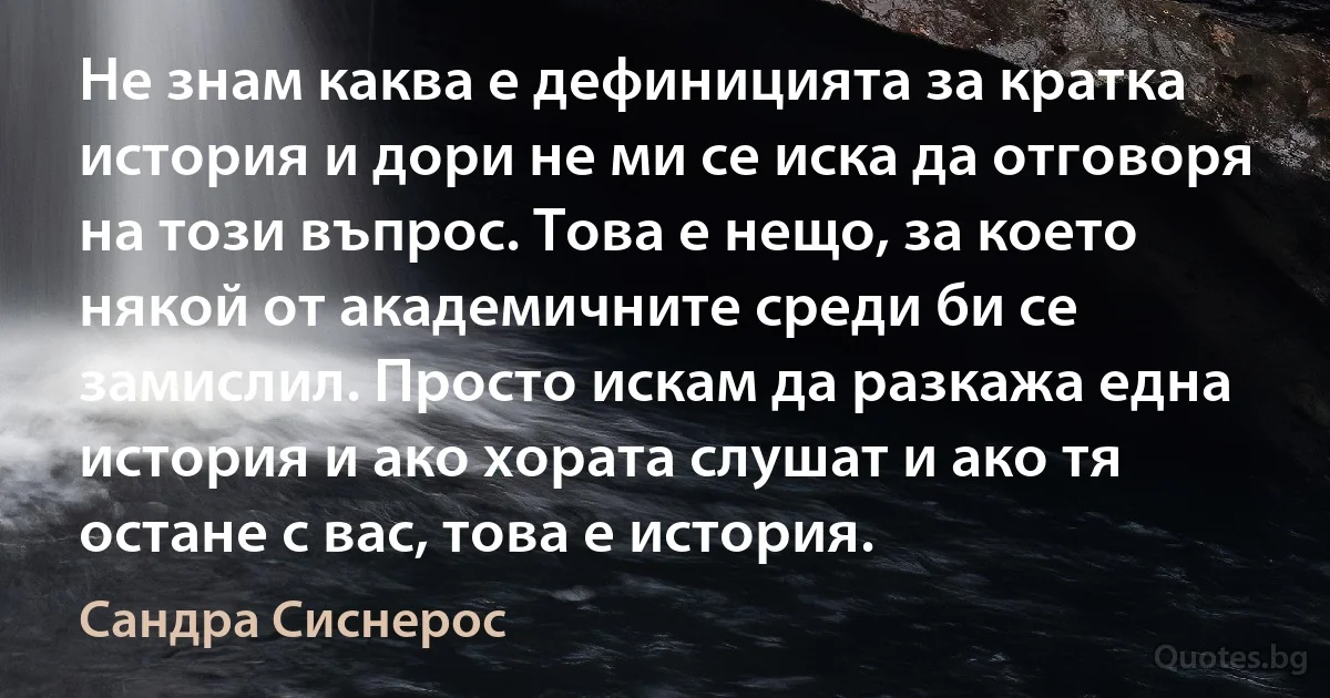 Не знам каква е дефиницията за кратка история и дори не ми се иска да отговоря на този въпрос. Това е нещо, за което някой от академичните среди би се замислил. Просто искам да разкажа една история и ако хората слушат и ако тя остане с вас, това е история. (Сандра Сиснерос)