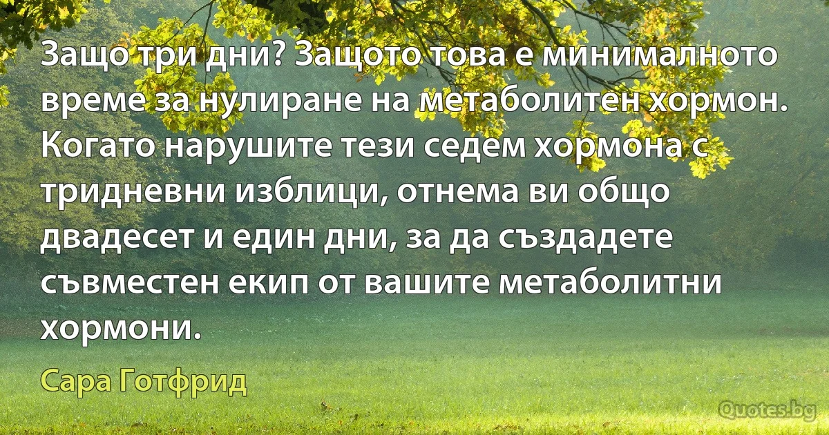 Защо три дни? Защото това е минималното време за нулиране на метаболитен хормон. Когато нарушите тези седем хормона с тридневни изблици, отнема ви общо двадесет и един дни, за да създадете съвместен екип от вашите метаболитни хормони. (Сара Готфрид)