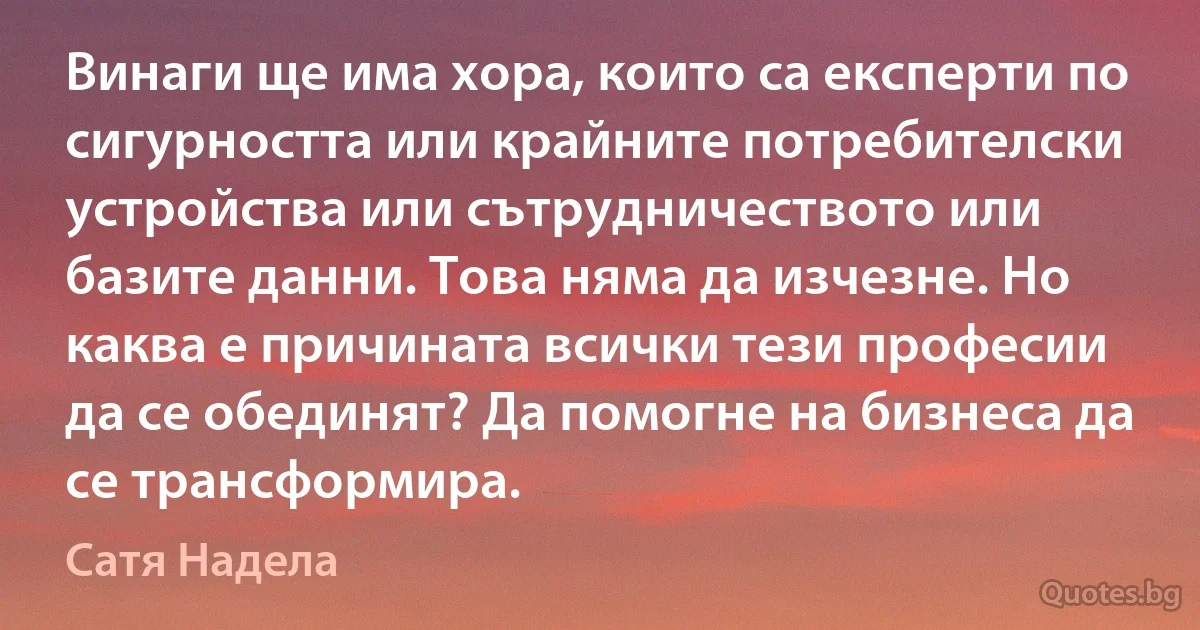 Винаги ще има хора, които са експерти по сигурността или крайните потребителски устройства или сътрудничеството или базите данни. Това няма да изчезне. Но каква е причината всички тези професии да се обединят? Да помогне на бизнеса да се трансформира. (Сатя Надела)