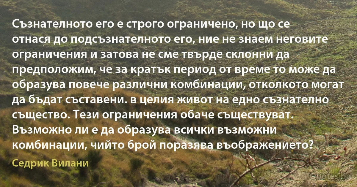 Съзнателното его е строго ограничено, но що се отнася до подсъзнателното его, ние не знаем неговите ограничения и затова не сме твърде склонни да предположим, че за кратък период от време то може да образува повече различни комбинации, отколкото могат да бъдат съставени. в целия живот на едно съзнателно същество. Тези ограничения обаче съществуват. Възможно ли е да образува всички възможни комбинации, чийто брой поразява въображението? (Седрик Вилани)