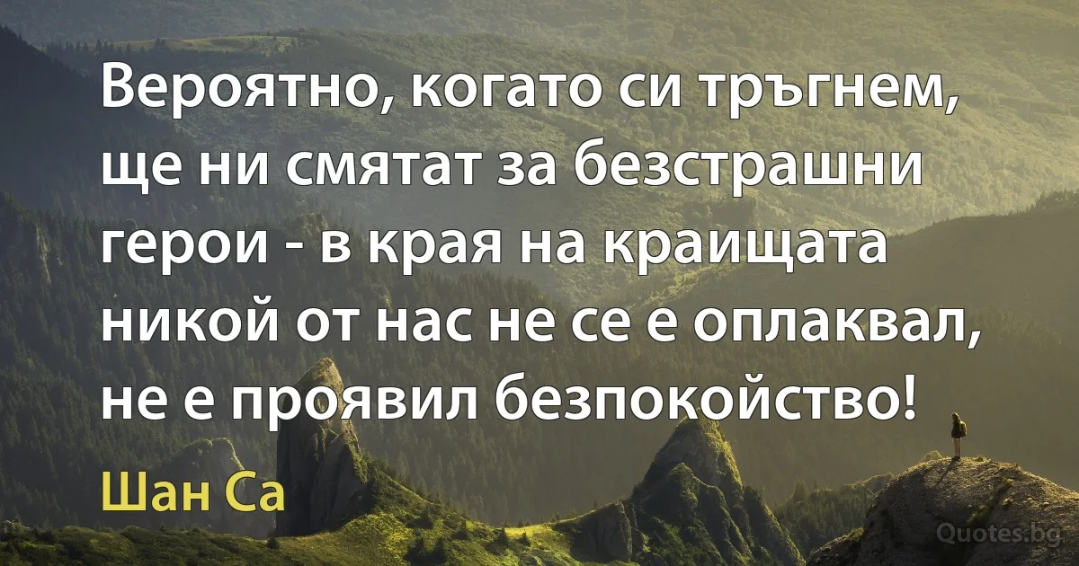 Вероятно, когато си тръгнем, ще ни смятат за безстрашни герои - в края на краищата никой от нас не се е оплаквал, не е проявил безпокойство! (Шан Са)