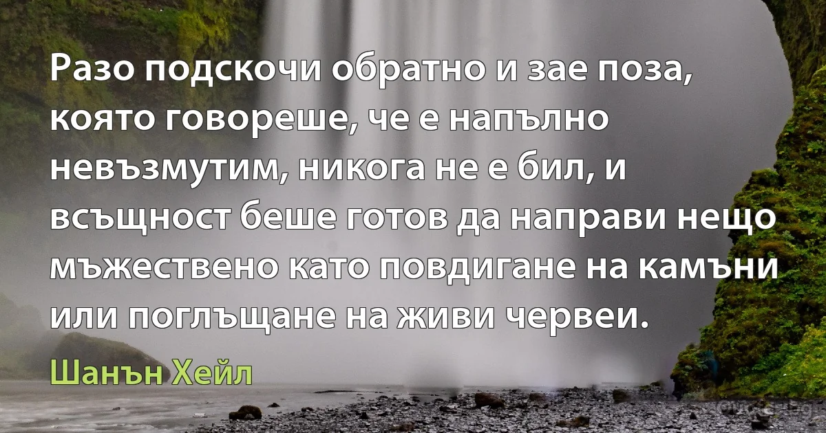 Разо подскочи обратно и зае поза, която говореше, че е напълно невъзмутим, никога не е бил, и всъщност беше готов да направи нещо мъжествено като повдигане на камъни или поглъщане на живи червеи. (Шанън Хейл)