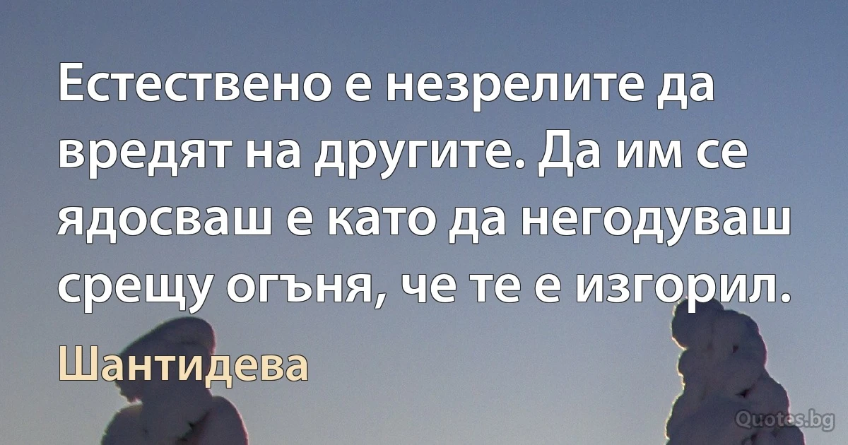 Естествено е незрелите да вредят на другите. Да им се ядосваш е като да негодуваш срещу огъня, че те е изгорил. (Шантидева)