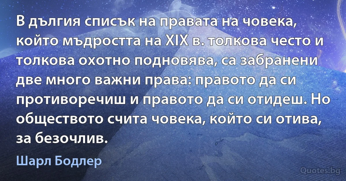 В дългия списък на правата на човека, който мъдростта на ХІХ в. толкова често и толкова охотно подновява, са забранени две много важни права: правото да си противоречиш и правото да си отидеш. Но обществото счита човека, който си отива, за безочлив. (Шарл Бодлер)