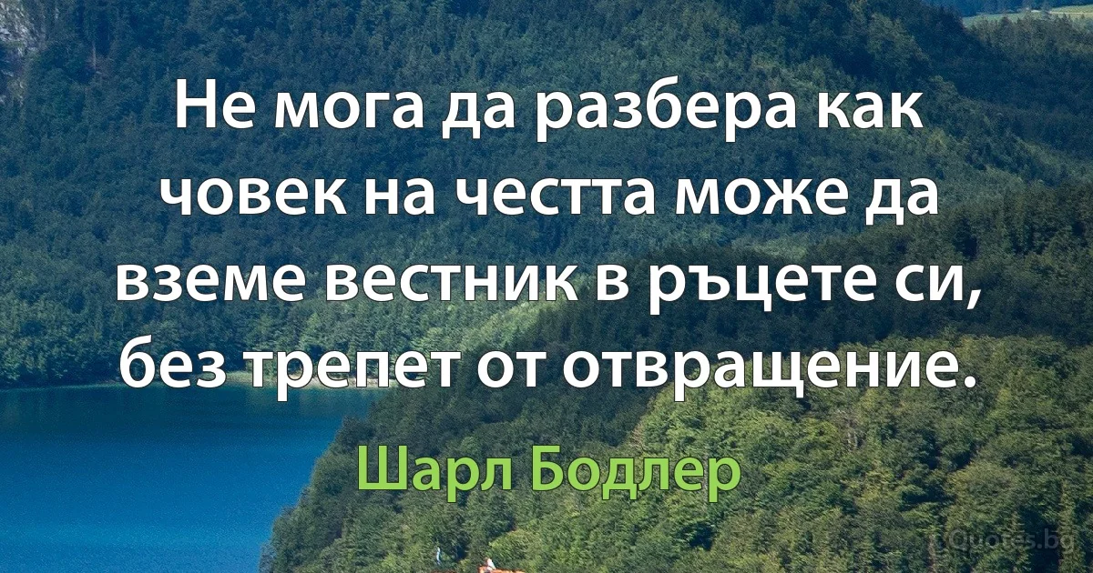 Не мога да разбера как човек на честта може да вземе вестник в ръцете си, без трепет от отвращение. (Шарл Бодлер)