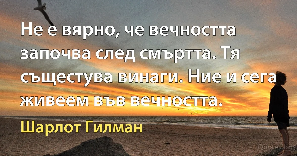 Не е вярно, че вечността започва след смъртта. Тя същестува винаги. Ние и сега живеем във вечността. (Шарлот Гилман)