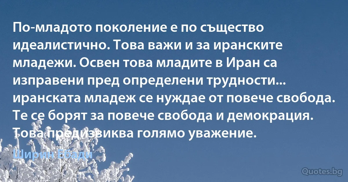 По-младото поколение е по същество идеалистично. Това важи и за иранските младежи. Освен това младите в Иран са изправени пред определени трудности... иранската младеж се нуждае от повече свобода. Те се борят за повече свобода и демокрация. Това предизвиква голямо уважение. (Ширин Ебади)