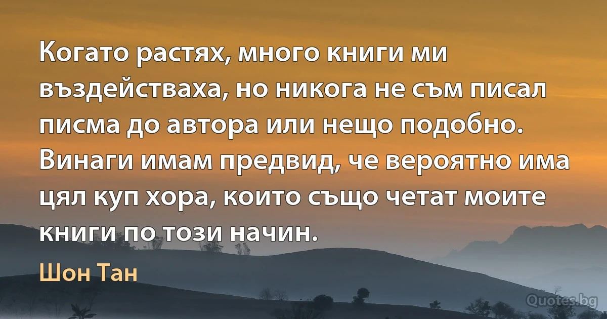 Когато растях, много книги ми въздействаха, но никога не съм писал писма до автора или нещо подобно. Винаги имам предвид, че вероятно има цял куп хора, които също четат моите книги по този начин. (Шон Тан)