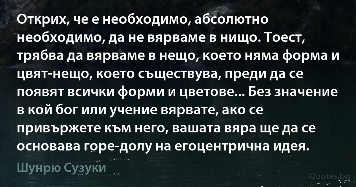 Открих, че е необходимо, абсолютно необходимо, да не вярваме в нищо. Тоест, трябва да вярваме в нещо, което няма форма и цвят-нещо, което съществува, преди да се появят всички форми и цветове... Без значение в кой бог или учение вярвате, ако се привържете към него, вашата вяра ще да се основава горе-долу на егоцентрична идея. (Шунрю Сузуки)