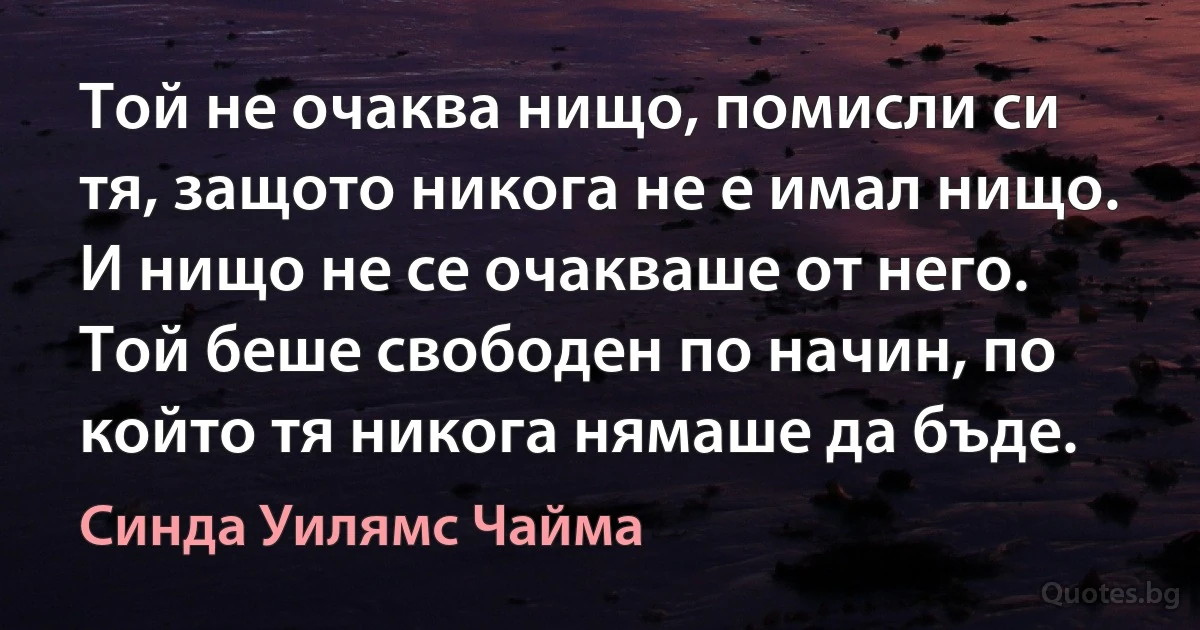 Той не очаква нищо, помисли си тя, защото никога не е имал нищо. И нищо не се очакваше от него. Той беше свободен по начин, по който тя никога нямаше да бъде. (Синда Уилямс Чайма)