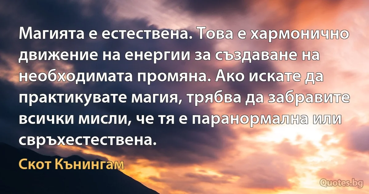 Магията е естествена. Това е хармонично движение на енергии за създаване на необходимата промяна. Ако искате да практикувате магия, трябва да забравите всички мисли, че тя е паранормална или свръхестествена. (Скот Кънингам)