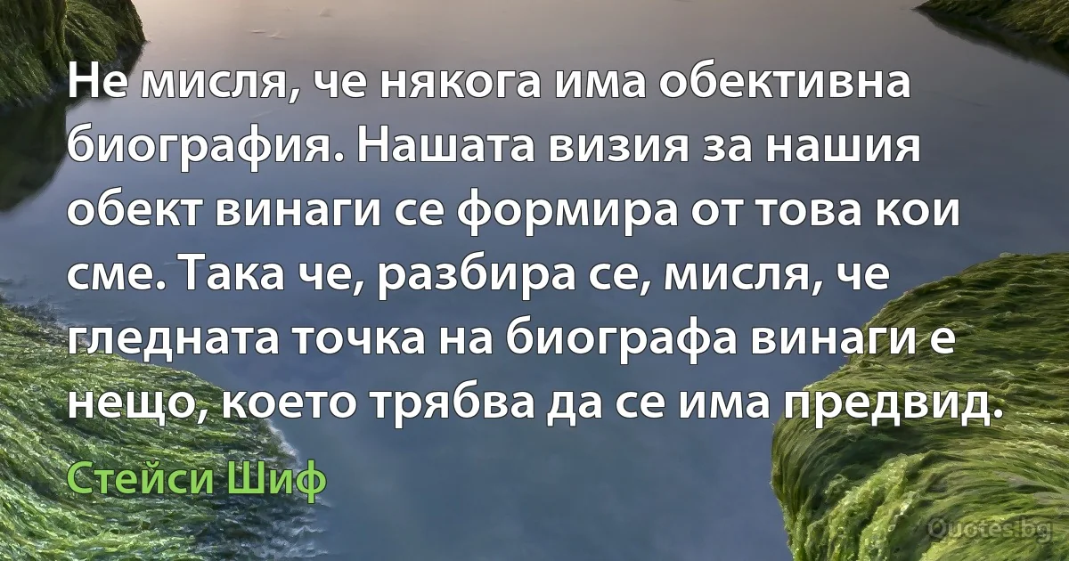 Не мисля, че някога има обективна биография. Нашата визия за нашия обект винаги се формира от това кои сме. Така че, разбира се, мисля, че гледната точка на биографа винаги е нещо, което трябва да се има предвид. (Стейси Шиф)