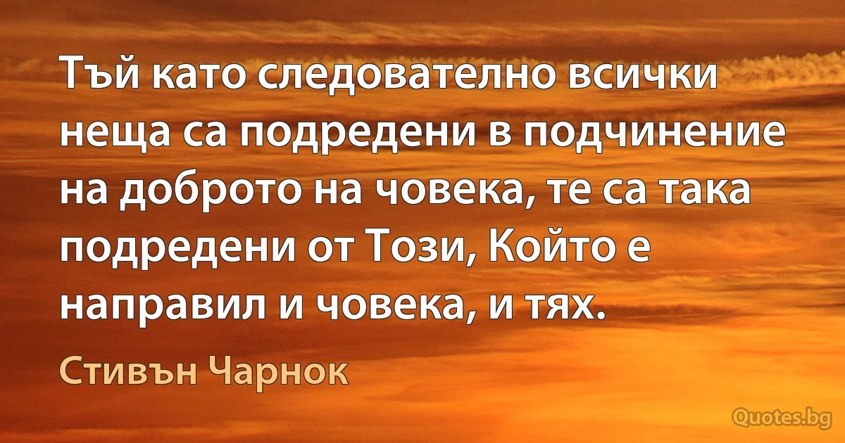 Тъй като следователно всички неща са подредени в подчинение на доброто на човека, те са така подредени от Този, Който е направил и човека, и тях. (Стивън Чарнок)