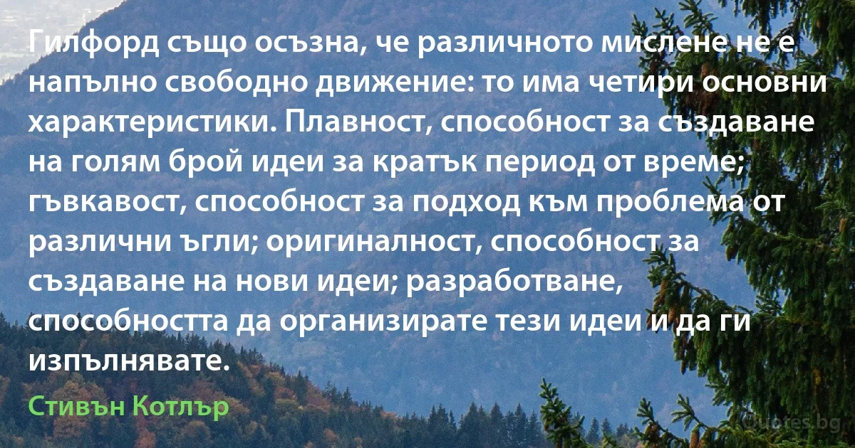 Гилфорд също осъзна, че различното мислене не е напълно свободно движение: то има четири основни характеристики. Плавност, способност за създаване на голям брой идеи за кратък период от време; гъвкавост, способност за подход към проблема от различни ъгли; оригиналност, способност за създаване на нови идеи; разработване, способността да организирате тези идеи и да ги изпълнявате. (Стивън Котлър)