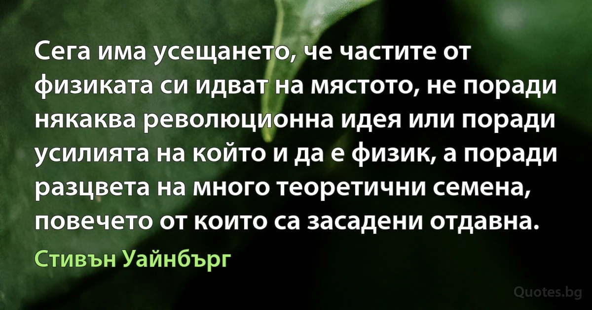 Сега има усещането, че частите от физиката си идват на мястото, не поради някаква революционна идея или поради усилията на който и да е физик, а поради разцвета на много теоретични семена, повечето от които са засадени отдавна. (Стивън Уайнбърг)