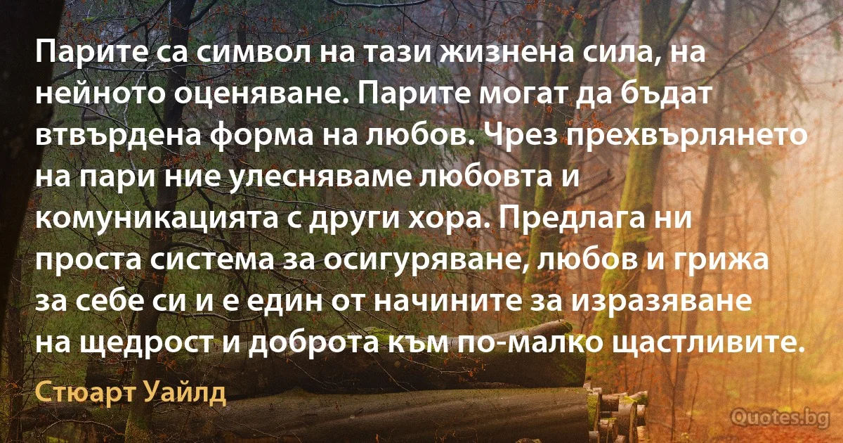 Парите са символ на тази жизнена сила, на нейното оценяване. Парите могат да бъдат втвърдена форма на любов. Чрез прехвърлянето на пари ние улесняваме любовта и комуникацията с други хора. Предлага ни проста система за осигуряване, любов и грижа за себе си и е един от начините за изразяване на щедрост и доброта към по-малко щастливите. (Стюарт Уайлд)