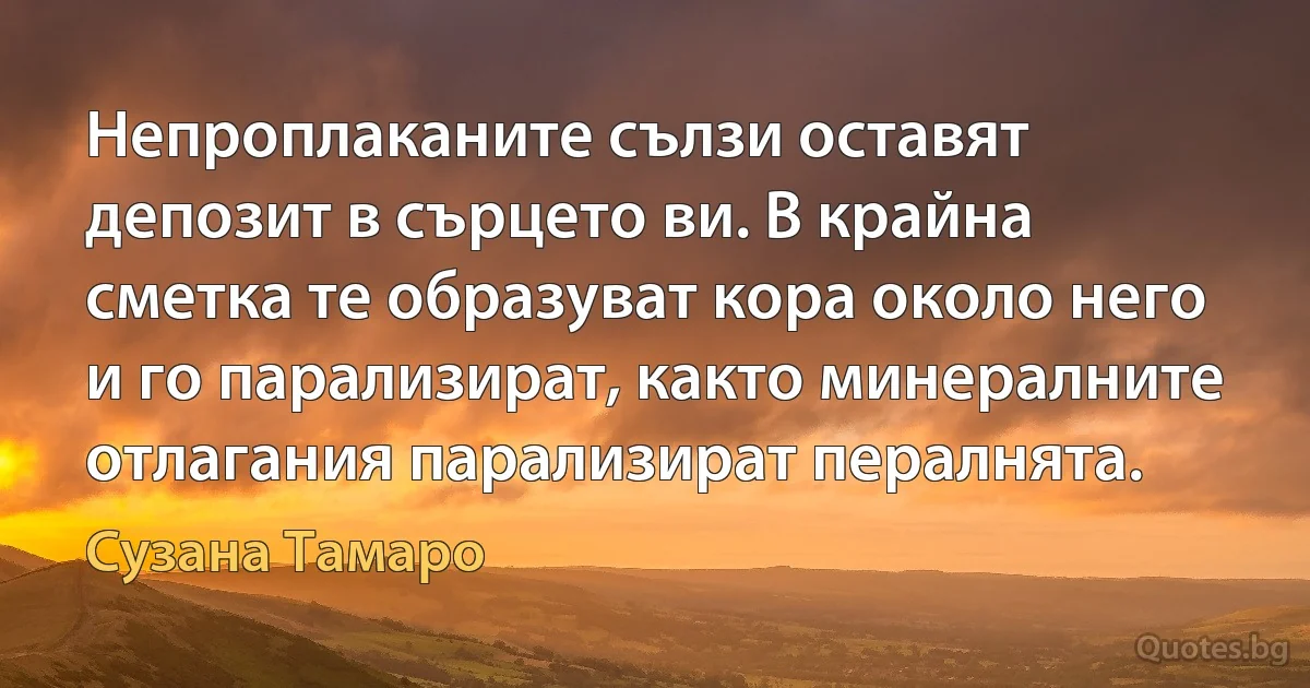 Непроплаканите сълзи оставят депозит в сърцето ви. В крайна сметка те образуват кора около него и го парализират, както минералните отлагания парализират пералнята. (Сузана Тамаро)